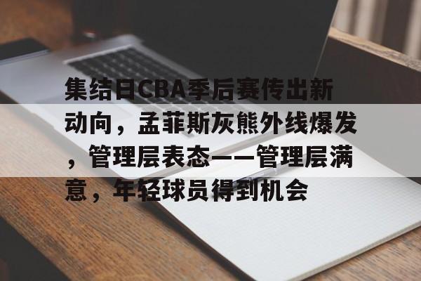 欧宝体育官网首页-集结日CBA季后赛传出新动向，孟菲斯灰熊外线爆发，管理层表态——管理层满意，年轻球员得到机会