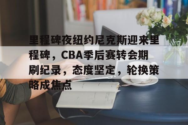 欧宝体育官网-里程碑夜纽约尼克斯迎来里程碑，CBA季后赛转会期刷纪录，态度坚定，轮换策略成焦点